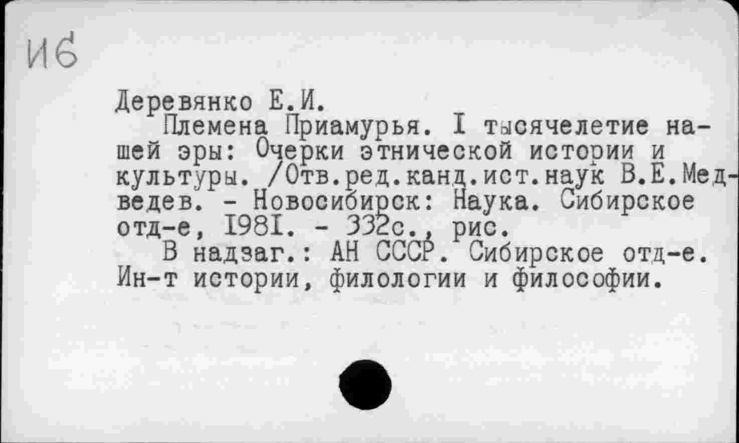 ﻿И б
Деревянко Е.И.
Племена Приамурья. I тысячелетие нашей эры: Очерки этнической истории и культуры. /Отв.ред.канд.ист.наук В.Е.Мед ведев. - Новосибирск: Наука. Сибирское отд-е, 1981. - 332с., рис.
В надзаг.: АН СССР. Сибирское отд-е. Ин-т истории, филологии и философии.